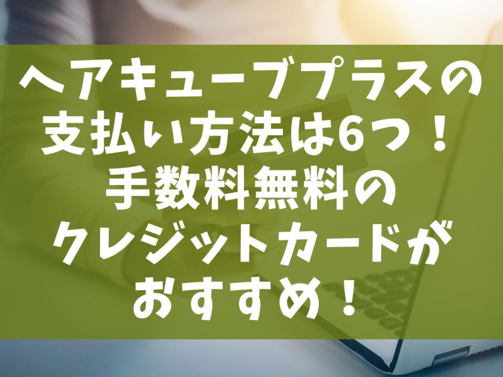 ヘアキューブプラスの支払い方法は6つ！手数料のクレジットカードがおすすめ！